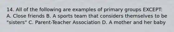 14. All of the following are examples of primary groups EXCEPT: A. Close friends B. A sports team that considers themselves to be "sisters" C. Parent-Teacher Association D. A mother and her baby