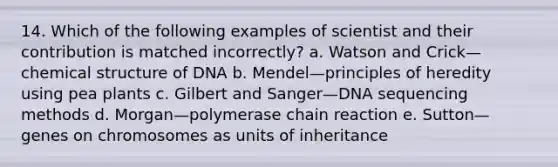 14. Which of the following examples of scientist and their contribution is matched incorrectly? a. Watson and Crick—chemical structure of DNA b. Mendel—principles of heredity using pea plants c. Gilbert and Sanger—DNA sequencing methods d. Morgan—polymerase chain reaction e. Sutton—genes on chromosomes as units of inheritance