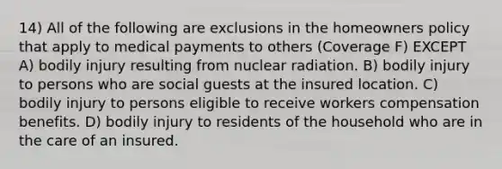 14) All of the following are exclusions in the homeowners policy that apply to medical payments to others (Coverage F) EXCEPT A) bodily injury resulting from nuclear radiation. B) bodily injury to persons who are social guests at the insured location. C) bodily injury to persons eligible to receive workers compensation benefits. D) bodily injury to residents of the household who are in the care of an insured.