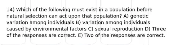 14) Which of the following must exist in a population before natural selection can act upon that population? A) genetic variation among individuals B) variation among individuals caused by environmental factors C) sexual reproduction D) Three of the responses are correct. E) Two of the responses are correct.