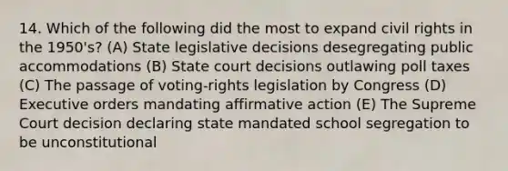 14. Which of the following did the most to expand civil rights in the 1950's? (A) State legislative decisions desegregating public accommodations (B) State court decisions outlawing poll taxes (C) The passage of voting-rights legislation by Congress (D) Executive orders mandating affirmative action (E) The Supreme Court decision declaring state mandated school segregation to be unconstitutional