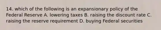 14. which of the following is an expansionary policy of the Federal Reserve A. lowering taxes B. raising the discount rate C. raising the reserve requirement D. buying Federal securities