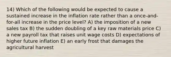 14) Which of the following would be expected to cause a sustained increase in the inflation rate rather than a once-and-for-all increase in the price level? A) the imposition of a new sales tax B) the sudden doubling of a key raw materials price C) a new payroll tax that raises unit wage costs D) expectations of higher future inflation E) an early frost that damages the agricultural harvest