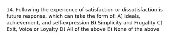 14. Following the experience of satisfaction or dissatisfaction is future response, which can take the form of: A) Ideals, achievement, and self-expression B) Simplicity and Frugality C) Exit, Voice or Loyalty D) All of the above E) None of the above