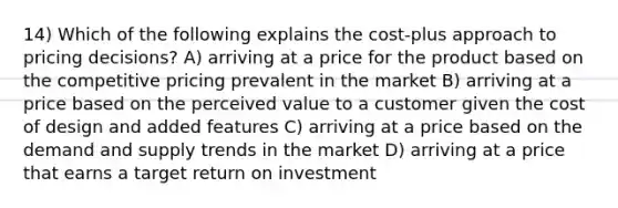 14) Which of the following explains the cost-plus approach to pricing decisions? A) arriving at a price for the product based on the competitive pricing prevalent in the market B) arriving at a price based on the perceived value to a customer given the cost of design and added features C) arriving at a price based on the demand and supply trends in the market D) arriving at a price that earns a target return on investment