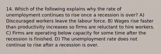 14. Which of the following explains why the rate of unemployment continues to rise once a recession is over? A) Discouraged workers leave the labour force. B) Wages rise faster than productivity increases so firms are reluctant to hire workers. C) Firms are operating below capacity for some time after the recession is finished. D) The unemployment rate does not continue to rise after a recession is over.