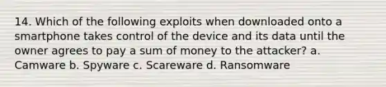 14. Which of the following exploits when downloaded onto a smartphone takes control of the device and its data until the owner agrees to pay a sum of money to the attacker? a. Camware b. Spyware c. Scareware d. Ransomware