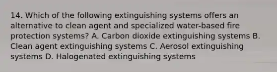 14. Which of the following extinguishing systems offers an alternative to clean agent and specialized water-based fire protection systems? A. Carbon dioxide extinguishing systems B. Clean agent extinguishing systems C. Aerosol extinguishing systems D. Halogenated extinguishing systems