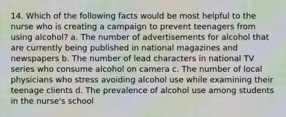 14. Which of the following facts would be most helpful to the nurse who is creating a campaign to prevent teenagers from using alcohol? a. The number of advertisements for alcohol that are currently being published in national magazines and newspapers b. The number of lead characters in national TV series who consume alcohol on camera c. The number of local physicians who stress avoiding alcohol use while examining their teenage clients d. The prevalence of alcohol use among students in the nurse's school