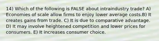 14) Which of the following is FALSE about intraindustry trade? A) Economies of scale allow firms to enjoy lower average costs.B) It creates gains from trade. C) It is due to comparative advantage. D) It may involve heightened competition and lower prices for consumers. E) It increases consumer choice.