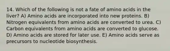 14. Which of the following is not a fate of amino acids in the liver? A) Amino acids are incorporated into new proteins. B) Nitrogen equivalents from amino acids are converted to urea. C) Carbon equivalents from amino acids are converted to glucose. D) Amino acids are stored for later use. E) Amino acids serve as precursors to nucleotide biosynthesis.