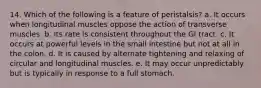 14. Which of the following is a feature of peristalsis? a. It occurs when longitudinal muscles oppose the action of transverse muscles. b. Its rate is consistent throughout the GI tract. c. It occurs at powerful levels in the small intestine but not at all in the colon. d. It is caused by alternate tightening and relaxing of circular and longitudinal muscles. e. It may occur unpredictably but is typically in response to a full stomach.