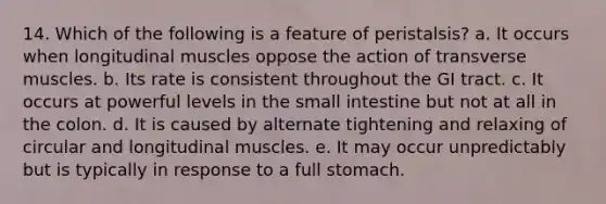 14. Which of the following is a feature of peristalsis? a. It occurs when longitudinal muscles oppose the action of transverse muscles. b. Its rate is consistent throughout the GI tract. c. It occurs at powerful levels in the small intestine but not at all in the colon. d. It is caused by alternate tightening and relaxing of circular and longitudinal muscles. e. It may occur unpredictably but is typically in response to a full stomach.