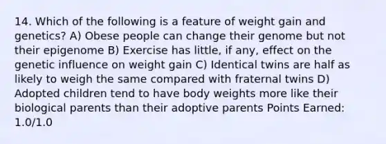 14. Which of the following is a feature of weight gain and genetics? A) Obese people can change their genome but not their epigenome B) Exercise has little, if any, effect on the genetic influence on weight gain C) Identical twins are half as likely to weigh the same compared with fraternal twins D) Adopted children tend to have body weights more like their biological parents than their adoptive parents Points Earned: 1.0/1.0