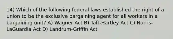 14) Which of the following federal laws established the right of a union to be the exclusive bargaining agent for all workers in a bargaining unit? A) Wagner Act B) Taft-Hartley Act C) Norris-LaGuardia Act D) Landrum-Griffin Act