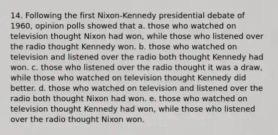 14. Following the first Nixon-Kennedy presidential debate of 1960, opinion polls showed that a. those who watched on television thought Nixon had won, while those who listened over the radio thought Kennedy won. b. those who watched on television and listened over the radio both thought Kennedy had won. c. those who listened over the radio thought it was a draw, while those who watched on television thought Kennedy did better. d. those who watched on television and listened over the radio both thought Nixon had won. e. those who watched on television thought Kennedy had won, while those who listened over the radio thought Nixon won.