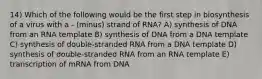 14) Which of the following would be the first step in biosynthesis of a virus with a - (minus) strand of RNA? A) synthesis of DNA from an RNA template B) synthesis of DNA from a DNA template C) synthesis of double-stranded RNA from a DNA template D) synthesis of double-stranded RNA from an RNA template E) transcription of mRNA from DNA