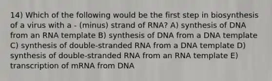 14) Which of the following would be the first step in biosynthesis of a virus with a - (minus) strand of RNA? A) synthesis of DNA from an RNA template B) synthesis of DNA from a DNA template C) synthesis of double-stranded RNA from a DNA template D) synthesis of double-stranded RNA from an RNA template E) transcription of mRNA from DNA