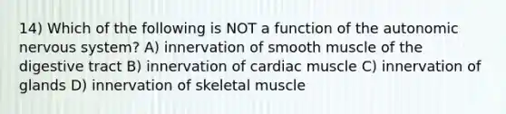 14) Which of the following is NOT a function of the autonomic nervous system? A) innervation of smooth muscle of the digestive tract B) innervation of cardiac muscle C) innervation of glands D) innervation of skeletal muscle