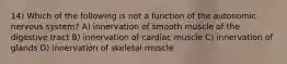 14) Which of the following is not a function of the autonomic nervous system? A) innervation of smooth muscle of the digestive tract B) innervation of cardiac muscle C) innervation of glands D) innervation of skeletal muscle