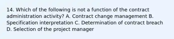 14. Which of the following is not a function of the contract administration activity? A. Contract change management B. Specification interpretation C. Determination of contract breach D. Selection of the project manager