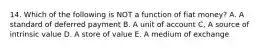 14. Which of the following is NOT a function of fiat money? A. A standard of deferred payment B. A unit of account C, A source of intrinsic value D. A store of value E. A medium of exchange