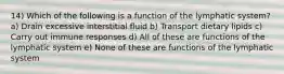 14) Which of the following is a function of the lymphatic system? a) Drain excessive interstitial fluid b) Transport dietary lipids c) Carry out immune responses d) All of these are functions of the lymphatic system e) None of these are functions of the lymphatic system