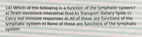 14) Which of the following is a function of the lymphatic system? a) Drain excessive interstitial fluid b) Transport dietary lipids c) Carry out immune responses d) All of these are functions of the lymphatic system e) None of these are functions of the lymphatic system