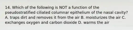 14. Which of the following is NOT a function of the pseudostratified ciliated columnar epithelium of the nasal cavity? A. traps dirt and removes it from the air B. moisturizes the air C. exchanges oxygen and carbon dioxide D. warms the air