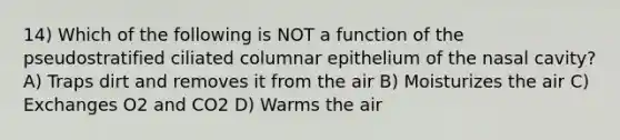 14) Which of the following is NOT a function of the pseudostratified ciliated columnar epithelium of the nasal cavity? A) Traps dirt and removes it from the air B) Moisturizes the air C) Exchanges O2 and CO2 D) Warms the air