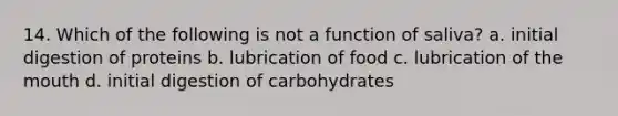 14. Which of the following is not a function of saliva? a. initial digestion of proteins b. lubrication of food c. lubrication of the mouth d. initial digestion of carbohydrates