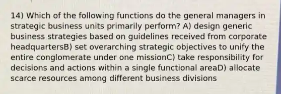 14) Which of the following functions do the general managers in strategic business units primarily perform? A) design generic business strategies based on guidelines received from corporate headquartersB) set overarching strategic objectives to unify the entire conglomerate under one missionC) take responsibility for decisions and actions within a single functional areaD) allocate scarce resources among different business divisions