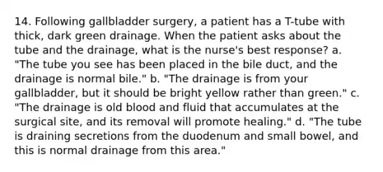 14. Following gallbladder surgery, a patient has a T-tube with thick, dark green drainage. When the patient asks about the tube and the drainage, what is the nurse's best response? a. "The tube you see has been placed in the bile duct, and the drainage is normal bile." b. "The drainage is from your gallbladder, but it should be bright yellow rather than green." c. "The drainage is old blood and fluid that accumulates at the surgical site, and its removal will promote healing." d. "The tube is draining secretions from the duodenum and small bowel, and this is normal drainage from this area."