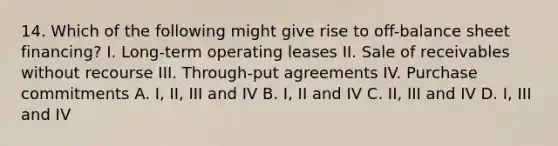 14. Which of the following might give rise to off-balance sheet financing? I. Long-term operating leases II. Sale of receivables without recourse III. Through-put agreements IV. Purchase commitments A. I, II, III and IV B. I, II and IV C. II, III and IV D. I, III and IV