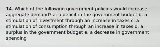 14. Which of the following government policies would increase aggregate demand? a. a deficit in the government budget b. a stimulation of investment through an increase in taxes c. a stimulation of consumption through an increase in taxes d. a surplus in the government budget e. a decrease in government spending