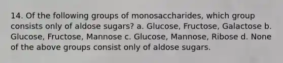 14. Of the following groups of monosaccharides, which group consists only of aldose sugars? a. Glucose, Fructose, Galactose b. Glucose, Fructose, Mannose c. Glucose, Mannose, Ribose d. None of the above groups consist only of aldose sugars.