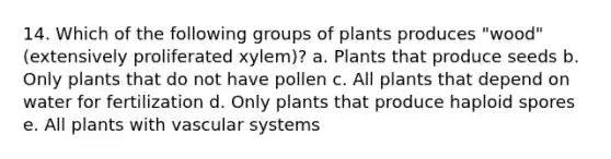 14. Which of the following groups of plants produces "wood" (extensively proliferated xylem)? a. Plants that produce seeds b. Only plants that do not have pollen c. All plants that depend on water for fertilization d. Only plants that produce haploid spores e. All plants with vascular systems