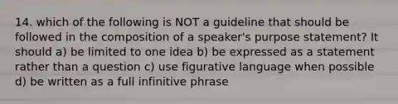 14. which of the following is NOT a guideline that should be followed in the composition of a speaker's purpose statement? It should a) be limited to one idea b) be expressed as a statement rather than a question c) use figurative language when possible d) be written as a full infinitive phrase