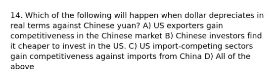 14. Which of the following will happen when dollar depreciates in real terms against Chinese yuan? A) US exporters gain competitiveness in the Chinese market B) Chinese investors find it cheaper to invest in the US. C) US import-competing sectors gain competitiveness against imports from China D) All of the above