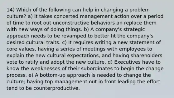 14) Which of the following can help in changing a problem culture? a) It takes concerted management action over a period of time to root out unconstructive behaviors an replace them with new ways of doing things. b) A company's strategic approach needs to be revamped to better fit the company's desired cultural traits. c) It requires writing a new statement of core values, having a series of meetings with employees to explain the new cultural expectations, and having shareholders vote to ratify and adopt the new culture. d) Executives have to know the weaknesses of their subordinates to begin the change process. e) A bottom-up approach is needed to change the culture; having top management out in front leading the effort tend to be counterproductive.