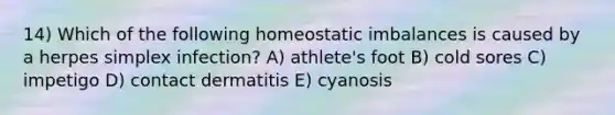 14) Which of the following homeostatic imbalances is caused by a herpes simplex infection? A) athlete's foot B) cold sores C) impetigo D) contact dermatitis E) cyanosis