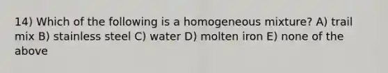 14) Which of the following is a homogeneous mixture? A) trail mix B) stainless steel C) water D) molten iron E) none of the above