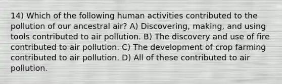 14) Which of the following human activities contributed to the pollution of our ancestral air? A) Discovering, making, and using tools contributed to air pollution. B) The discovery and use of fire contributed to air pollution. C) The development of crop farming contributed to air pollution. D) All of these contributed to air pollution.