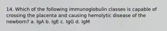 14. Which of the following immunoglobulin classes is capable of crossing the placenta and causing hemolytic disease of the newborn? a. IgA b. IgE c. IgG d. IgM