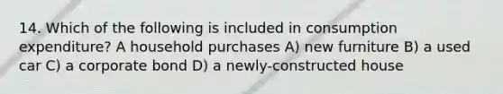 14. Which of the following is included in consumption expenditure? A household purchases A) new furniture B) a used car C) a corporate bond D) a newly-constructed house