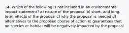 14. Which of the following is not included in an environmental impact statement? a) nature of the proposal b) short- and long-term effects of the proposal c) why the proposal is needed d) alternatives to the proposed course of action e) guarantees that no species or habitat will be negatively impacted by the proposal