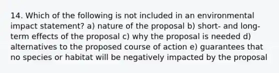 14. Which of the following is not included in an <a href='https://www.questionai.com/knowledge/k1a2PPeTtn-environmental-impact' class='anchor-knowledge'>environmental impact</a> statement? a) nature of the proposal b) short- and long-term effects of the proposal c) why the proposal is needed d) alternatives to the proposed course of action e) guarantees that no species or habitat will be negatively impacted by the proposal