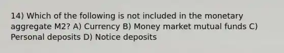 14) Which of the following is not included in the monetary aggregate M2? A) Currency B) Money market mutual funds C) Personal deposits D) Notice deposits