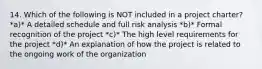 14. Which of the following is NOT included in a project charter? *a)* A detailed schedule and full risk analysis *b)* Formal recognition of the project *c)* The high level requirements for the project *d)* An explanation of how the project is related to the ongoing work of the organization