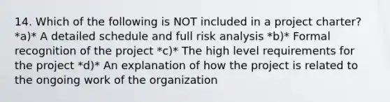 14. Which of the following is NOT included in a project charter? *a)* A detailed schedule and full risk analysis *b)* Formal recognition of the project *c)* The high level requirements for the project *d)* An explanation of how the project is related to the ongoing work of the organization